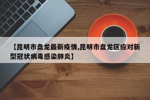 【昆明市盘龙最新疫情,昆明市盘龙区应对新型冠状病毒感染肺炎】
