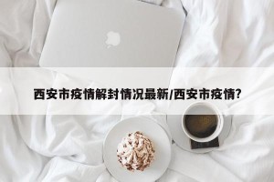 西安市疫情解封情况最新/西安市疫情?