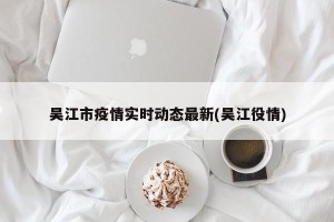 吴江市疫情实时动态最新(吴江役情)